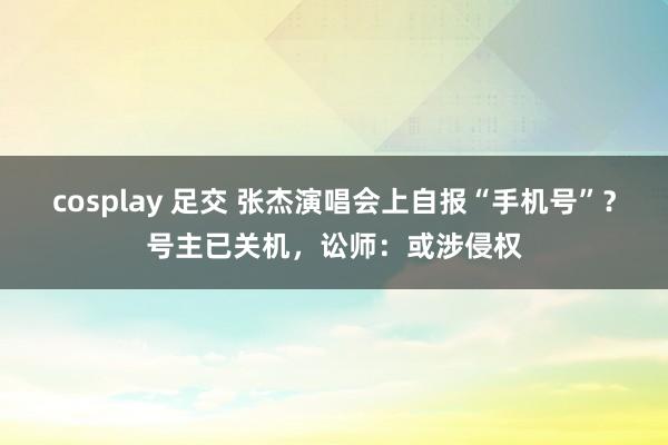 cosplay 足交 张杰演唱会上自报“手机号”？号主已关机，讼师：或涉侵权
