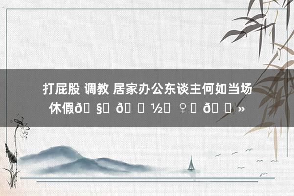 打屁股 调教 居家办公东谈主何如当场休假🧘🏽♀️📻