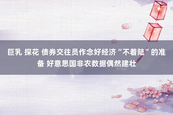 巨乳 探花 债券交往员作念好经济“不着陆”的准备 好意思国非农数据偶然建壮