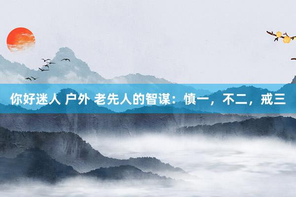 你好迷人 户外 老先人的智谋：慎一，不二，戒三