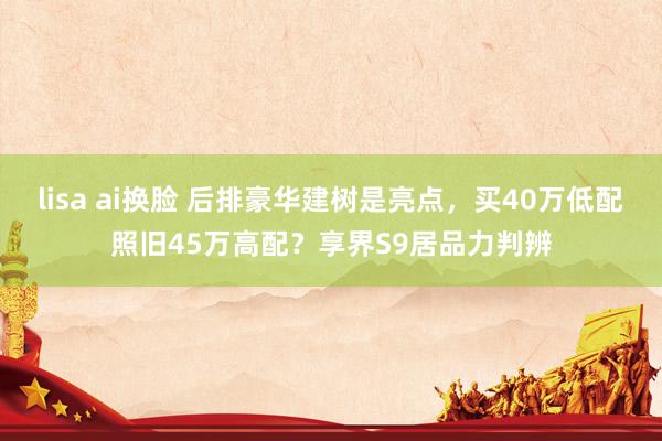 lisa ai换脸 后排豪华建树是亮点,买40万低配照旧45万高配?享界S9居品力判辨