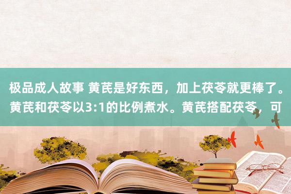 极品成人故事 黄芪是好东西,加上茯苓就更棒了。黄芪和茯苓以3:1的比例煮水。黄芪搭配茯苓,可