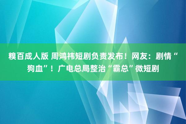 糗百成人版 周鸿祎短剧负责发布！网友：剧情“狗血”！广电总局整治“霸总”微短剧