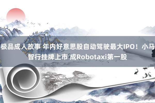 极品成人故事 年内好意思股自动驾驶最大IPO！小马智行挂牌上市 成Robotaxi第一股