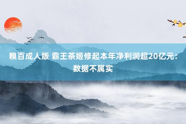 糗百成人版 霸王茶姬修起本年净利润超20亿元：数据不属实