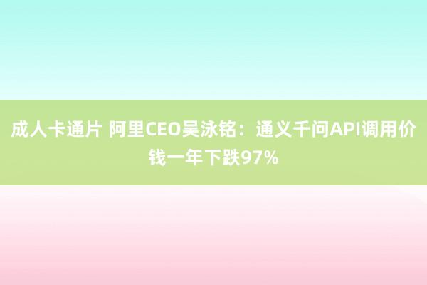 成人卡通片 阿里CEO吴泳铭：通义千问API调用价钱一年下跌97%