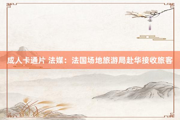 成人卡通片 法媒：法国场地旅游局赴华接收旅客
