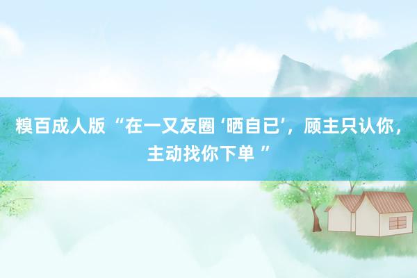 糗百成人版 “在一又友圈 ‘晒自已’，顾主只认你，主动找你下单 ”