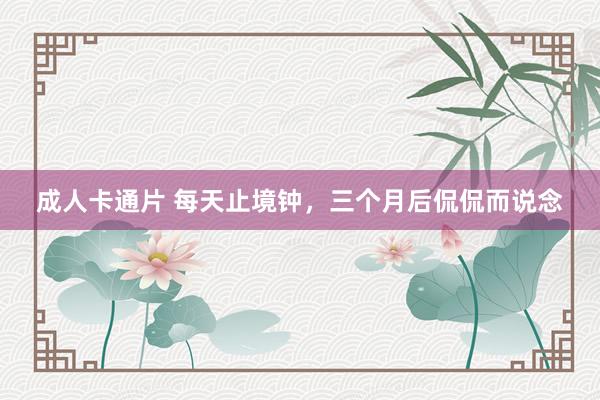 成人卡通片 每天止境钟，三个月后侃侃而说念