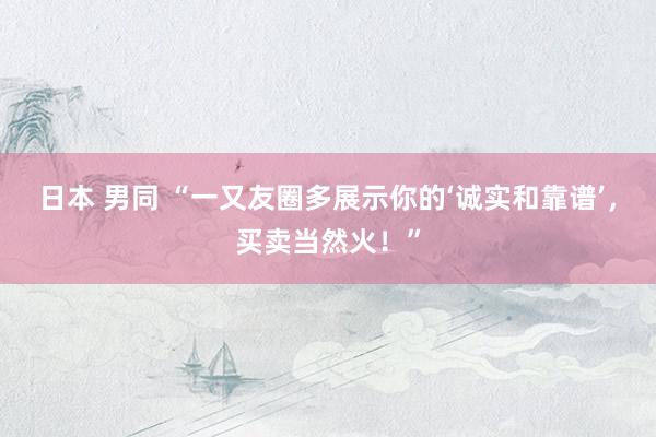 日本 男同 “一又友圈多展示你的‘诚实和靠谱’，买卖当然火！”