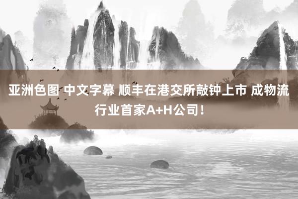 亚洲色图 中文字幕 顺丰在港交所敲钟上市 成物流行业首家A+H公司！