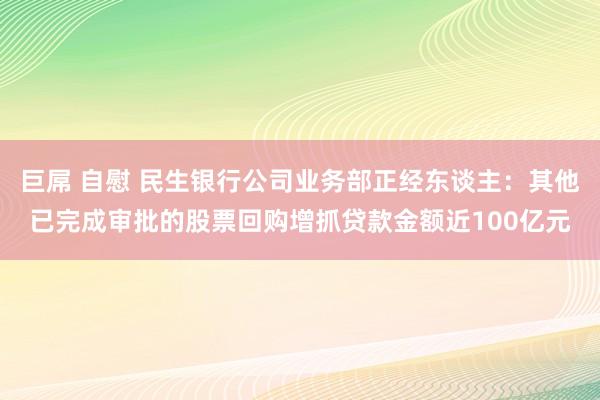 巨屌 自慰 民生银行公司业务部正经东谈主：其他已完成审批的股票回购增抓贷款金额近100亿元