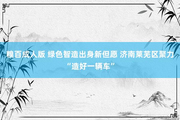 糗百成人版 绿色智造出身新但愿 济南莱芜区聚力“造好一辆车”