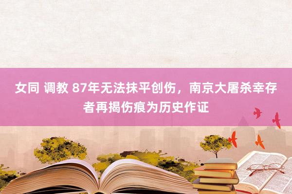 女同 调教 87年无法抹平创伤，南京大屠杀幸存者再揭伤痕为历史作证