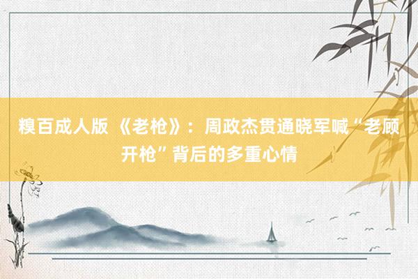 糗百成人版 《老枪》：周政杰贯通晓军喊“老顾开枪”背后的多重心情