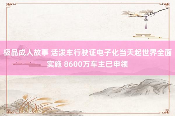 极品成人故事 活泼车行驶证电子化当天起世界全面实施 8600万车主已申领