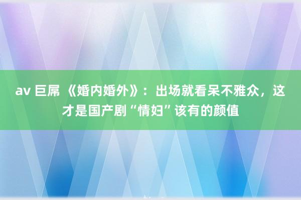 av 巨屌 《婚内婚外》：出场就看呆不雅众，这才是国产剧“情妇”该有的颜值