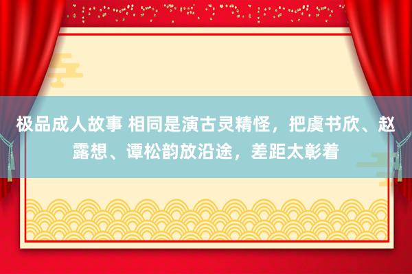 极品成人故事 相同是演古灵精怪，把虞书欣、赵露想、谭松韵放沿途，差距太彰着