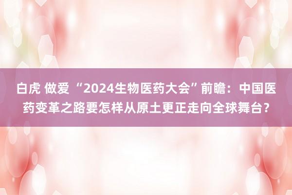 白虎 做爱 “2024生物医药大会”前瞻：中国医药变革之路要怎样从原土更正走向全球舞台？