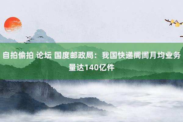 自拍偷拍 论坛 国度邮政局：我国快递阛阓月均业务量达140亿件