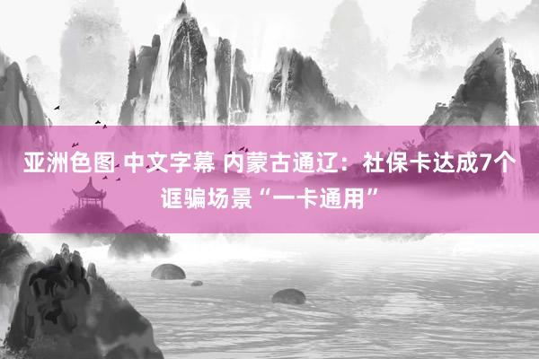 亚洲色图 中文字幕 内蒙古通辽：社保卡达成7个诓骗场景“一卡通用”