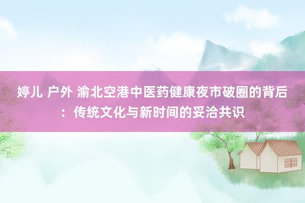 婷儿 户外 渝北空港中医药健康夜市破圈的背后：传统文化与新时间的妥洽共识
