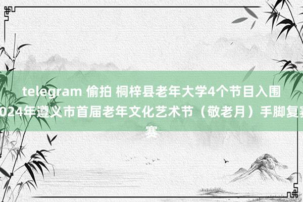 telegram 偷拍 桐梓县老年大学4个节目入围2024年遵义市首届老年文化艺术节（敬老月）手脚复赛