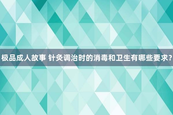 极品成人故事 针灸调治时的消毒和卫生有哪些要求？