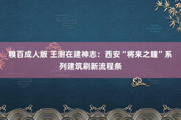 糗百成人版 王澍在建神志：西安“将来之瞳”系列建筑刷新流程条