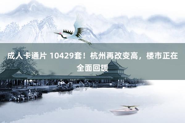 成人卡通片 10429套！杭州再改变高，楼市正在全面回暖