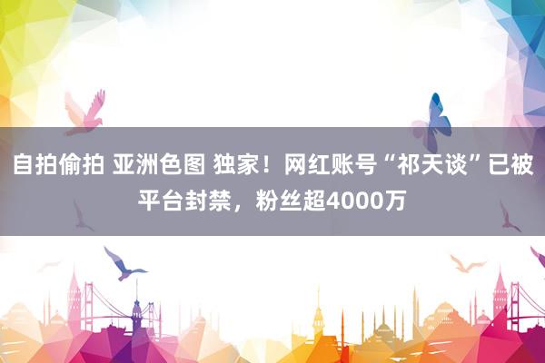 自拍偷拍 亚洲色图 独家！网红账号“祁天谈”已被平台封禁，粉丝超4000万