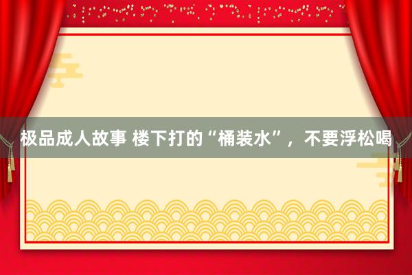 极品成人故事 楼下打的“桶装水”，不要浮松喝