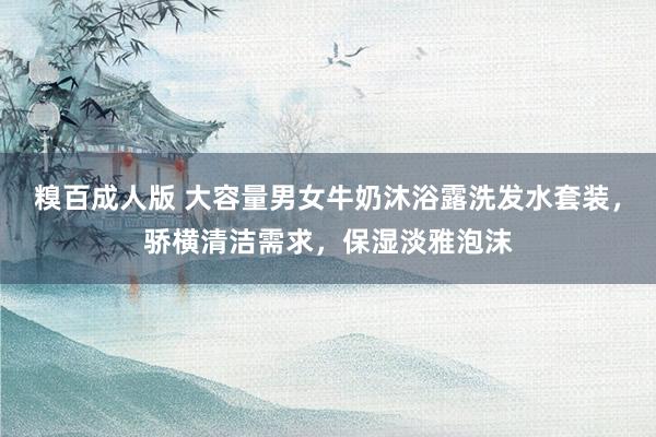 糗百成人版 大容量男女牛奶沐浴露洗发水套装，骄横清洁需求，保湿淡雅泡沫