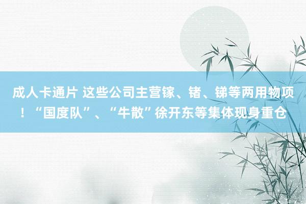 成人卡通片 这些公司主营镓、锗、锑等两用物项！“国度队”、“牛散”徐开东等集体现身重仓