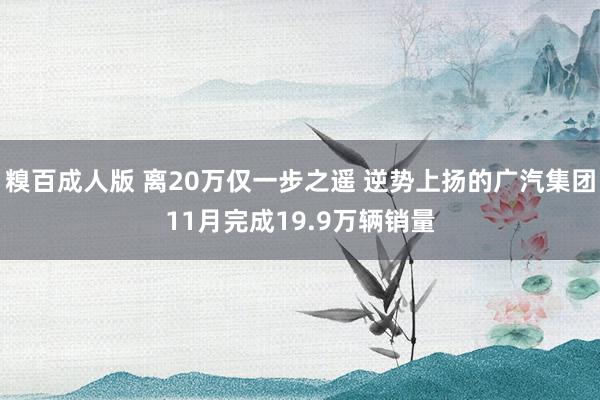 糗百成人版 离20万仅一步之遥 逆势上扬的广汽集团11月完成19.9万辆销量