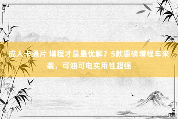 成人卡通片 增程才是最优解？5款重磅增程车来袭，可油可电实用性超强