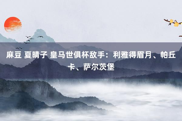 麻豆 夏晴子 皇马世俱杯敌手：利雅得眉月、帕丘卡、萨尔茨堡