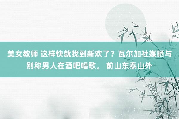 美女教师 这样快就找到新欢了？瓦尔加社媒晒与别称男人在酒吧唱歌。 前山东泰山外