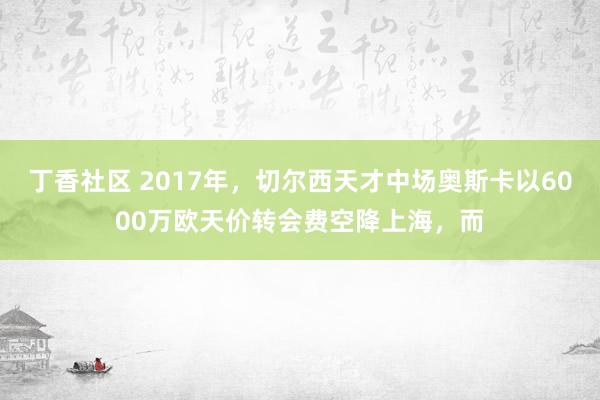 丁香社区 2017年，切尔西天才中场奥斯卡以6000万欧天价转会费空降上海，而