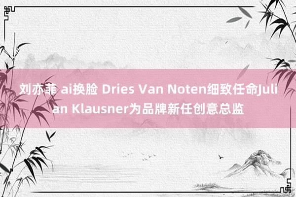 刘亦菲 ai换脸 Dries Van Noten细致任命Julian Klausner为品牌新任创意总监