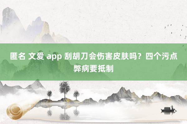 匿名 文爱 app 刮胡刀会伤害皮肤吗？四个污点弊病要抵制