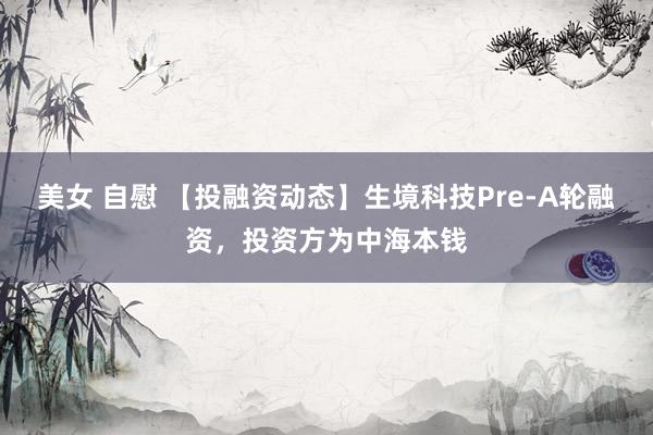 美女 自慰 【投融资动态】生境科技Pre-A轮融资，投资方为中海本钱
