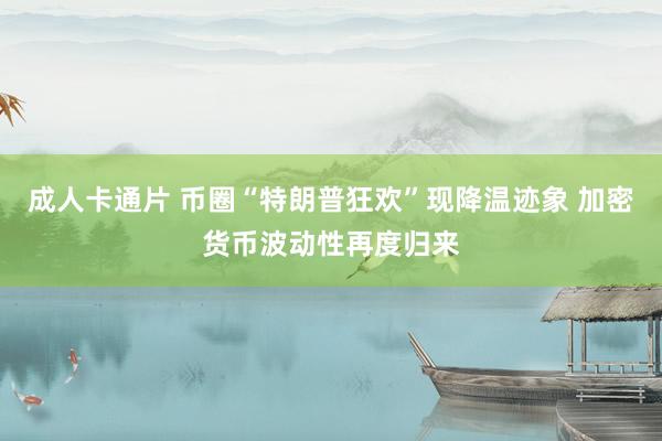 成人卡通片 币圈“特朗普狂欢”现降温迹象 加密货币波动性再度归来