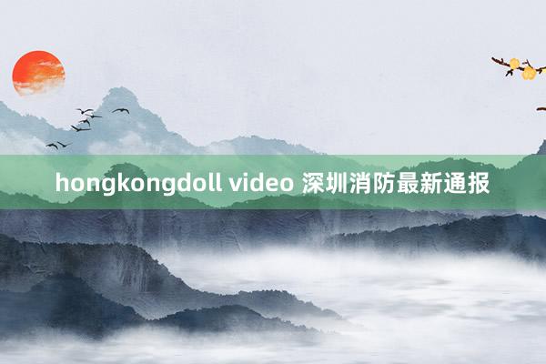 hongkongdoll video 深圳消防最新通报