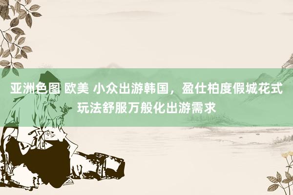 亚洲色图 欧美 小众出游韩国，盈仕柏度假城花式玩法舒服万般化出游需求