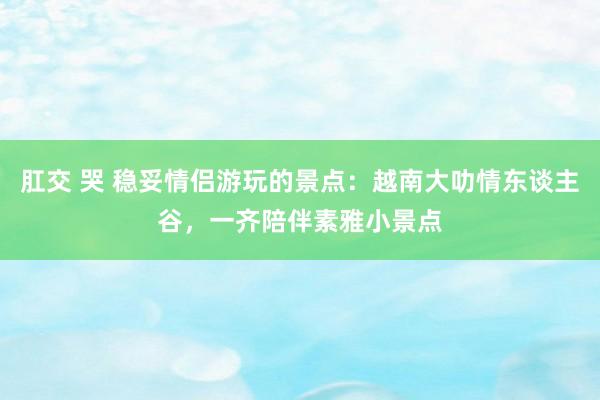 肛交 哭 稳妥情侣游玩的景点：越南大叻情东谈主谷，一齐陪伴素雅小景点