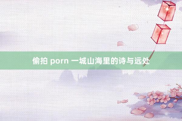 偷拍 porn 一城山海里的诗与远处