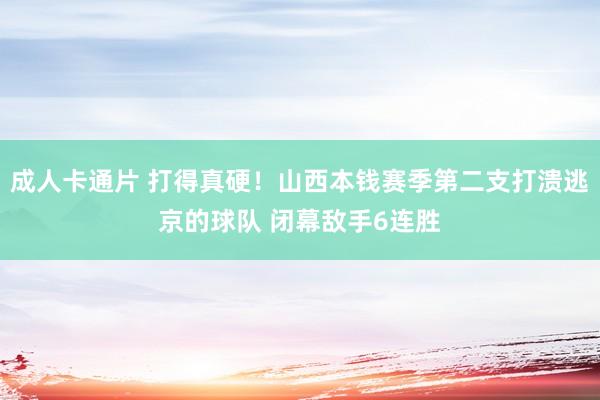 成人卡通片 打得真硬！山西本钱赛季第二支打溃逃京的球队 闭幕敌手6连胜