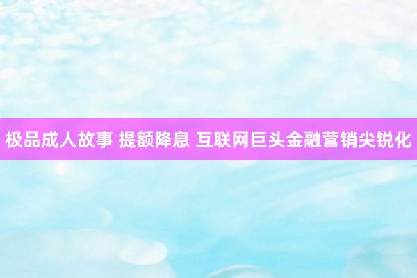极品成人故事 提额降息 互联网巨头金融营销尖锐化