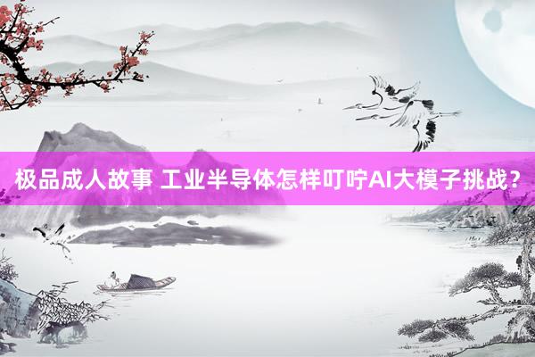 极品成人故事 工业半导体怎样叮咛AI大模子挑战？